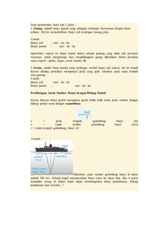 Jenis pemantulan bumi ada 2 yakni :
1. Gaung, adalah bunyi pantul yang sebagian terdengar bersamaan dengan bunti
aslinya. Hal ini menyebabkan bunyi asli terdengar kurang jelas.
Contoh
Bunyi asli : mer - de - ka
Bunyi pantul : mer - de - ka
mperistiwa seperti ini dapat terjadi dalam sebuah gedung yang tidak ada peredam
suaranya. untuk mengurangi atau menghilangkan gaung diperlukan bahan peredam
suara seperti : gabus, kapas, wool, kardus dll.
2. Gema, adalah bunyi pantul yang terdengar setelah bunyi asli selesai. hal ini terjadi
karena dinding pantulnya mempunyai jarak yang jauh. misalnya pada suatu lembah
atau gunung.
Contoh
Bunyi asli : mer - de - ka
Bunyi pantul : mer - de - ka
Perhitungan Jarak Sumber Bunyi dengan Bidang Pantul
karena lintasan bunyi pantul merupakan gerak bolak balik maka jarak sumber dengan
bidang pantul sama dengan separuhnya
s = jarak tempuh gelombang bunyi (m)
v = cepat rambat gelombang bunyi (m/s)
t = waktu tempuh gelombang bunyi (t)
Contoh :
Diketahui cepat rambat gelombang bunyi di udara
adalah 340 m/s. Sebuah kapal memancarkan bunyi sonar ke dasar laut. Jika 4 sekon
kemudian orang di dalam kapal dapat mendengarkan bunyi pantulannya. Hitung
kedalaman laut tersebut...?
 