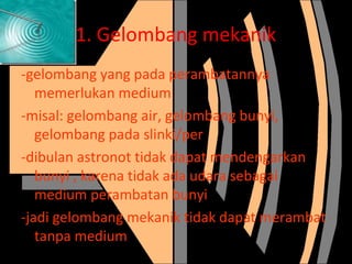 1. Gelombang mekanik
-gelombang yang pada perambatannya
memerlukan medium
-misal: gelombang air, gelombang bunyi,
gelombang pada slinki/per
-dibulan astronot tidak dapat mendengarkan
bunyi , karena tidak ada udara sebagai
medium perambatan bunyi
-jadi gelombang mekanik tidak dapat merambat
tanpa medium

 