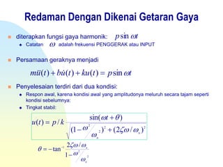 Redaman Dengan Dikenai Getaran Gaya
 diterapkan fungsi gaya harmonik:
 Catatan adalah frekuensi PENGGERAK atau INPUT
 Persamaan geraknya menjadi
 Penyelesaian terdiri dari dua kondisi:
 Respon awal, karena kondisi awal yang amplitudonya meluruh secara tajam seperti
kondisi sebelumnya:
 Tingkat stabil:
tp sin
tptkutubtum sin)()()(  
22
2
2
)/2()1(
)sin(
/)(
n
n
t
kptu








2
2
1
1
/2
tan
n
n





 
 