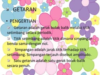 » GETARAN
• PENGERTIAN
    Getaran adalah gerak bolak balik melalui titik
setimbang secara periodik.
    Titik setimbang adalah titik dimana simpangan
benda sama dengan nol.
     Simpangan adalah jarak titik terhadap titik
setimbang. Simpangan terjauh disebut amplitudo.
    Satu getaran adalah satu gerak bolak-balik
secara penuh.
 