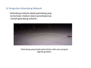 B. Pengertian Gelombang Mekanik
Gelombang mekanik adalah gelombang yang
memerlukan medium dalam perambatannya.
Contoh gelombang mekanik :
Gelombang yang terjadi pada tali jika salah satu ujungnya
digerak-gerakkan.
 