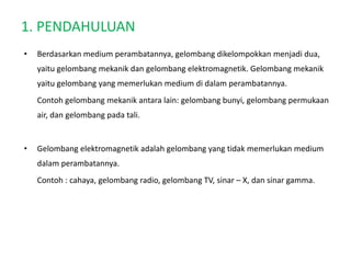1. PENDAHULUAN
• Berdasarkan medium perambatannya, gelombang dikelompokkan menjadi dua,
yaitu gelombang mekanik dan gelombang elektromagnetik. Gelombang mekanik
yaitu gelombang yang memerlukan medium di dalam perambatannya.
Contoh gelombang mekanik antara lain: gelombang bunyi, gelombang permukaan
air, dan gelombang pada tali.
• Gelombang elektromagnetik adalah gelombang yang tidak memerlukan medium
dalam perambatannya.
Contoh : cahaya, gelombang radio, gelombang TV, sinar – X, dan sinar gamma.
 