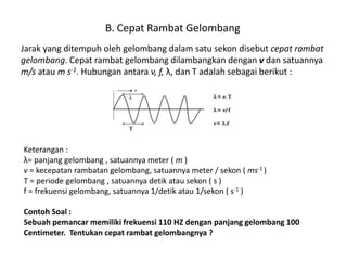B. Cepat Rambat Gelombang
Jarak yang ditempuh oleh gelombang dalam satu sekon disebut cepat rambat
gelombang. Cepat rambat gelombang dilambangkan dengan v dan satuannya
m/s atau m s-1. Hubungan antara v, f, λ, dan T adalah sebagai berikut :
Keterangan :
λ= panjang gelombang , satuannya meter ( m )
v = kecepatan rambatan gelombang, satuannya meter / sekon ( ms-1 )
T = periode gelombang , satuannya detik atau sekon ( s )
f = frekuensi gelombang, satuannya 1/detik atau 1/sekon ( s-1 )
Contoh Soal :
Sebuah pemancar memiliki frekuensi 110 HZ dengan panjang gelombang 100
Centimeter. Tentukan cepat rambat gelombangnya ?
 