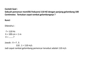 Contoh Soal :
Sebuah pemancar memiliki frekuensi 110 HZ dengan panjang gelombang 100
Centimeter. Tentukan cepat rambat gelombangnya ?
Kunci
Diketahui :
f = 110 Hz
λ = 100 cm = 1 m
V = ……..?
Jawab : V = f . λ
110 . 1 = 110 m/s
Jadi cepat rambat gelombang pemencar tersebut adalah 110 m/s
 