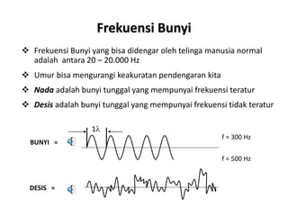 Frekuensi Bunyi
 Frekuensi Bunyi yang bisa didengar oleh telinga manusia normal
adalah antara 20 – 20.000 Hz
 Umur bisa mengurangi keakuratan pendengaran kita
 Nada adalah bunyi tunggal yang mempunyai frekuensi teratur
 Desis adalah bunyi tunggal yang mempunyai frekuensi tidak teratur
1l
BUNYI =
DESIS =
f = 300 Hz
f = 500 Hz
 