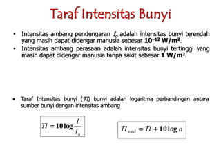 • Intensitas ambang pendengaran Io adalah intensitas bunyi terendah
yang masih dapat didengar manusia sebesar 10–12 W/m2.
• Intensitas ambang perasaan adalah intensitas bunyi tertinggi yang
masih dapat didengar manusia tanpa sakit sebesar 1 W/m2.
• Taraf Intensitas bunyi (TI) bunyi adalah logaritma perbandingan antara
sumber bunyi dengan intensitas ambang
oI
I
TI log10 nTITItotal log10
Taraf Intensitas Bunyi
 