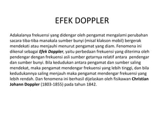 EFEK DOPPLER
Adakalanya frekuensi yang didengar oleh pengamat mengalami perubahan
sacara tiba-tiba manakala sumber bunyi (misal klakson mobil) bergerak
mendekati atau menjauhi menurut pengamat yang diam. Fenomena ini
dikenal sebagai Efek Doppler, yaitu perbedaan frekuensi yang diterima oleh
pendengar dengan frekuensi asli sumber getarnya relatif antara pendengar
dan sumber bunyi. Bila kedudukan antara pengamat dan sumber saling
mendekat, maka pengamat mendengar frekuensi yang lebih tinggi, dan bila
kedudukannya saling menjauh maka pengamat mendengar frekuensi yang
lebih rendah. Dan fenomena ini berhasil dijelaskan oleh fisikawan Christian
Johann Doppler (1803-1855) pada tahun 1842.
 