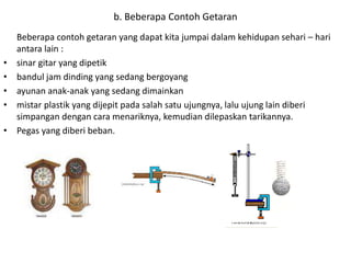Beberapa contoh getaran yang dapat kita jumpai dalam kehidupan sehari – hari
antara lain :
• sinar gitar yang dipetik
• bandul jam dinding yang sedang bergoyang
• ayunan anak-anak yang sedang dimainkan
• mistar plastik yang dijepit pada salah satu ujungnya, lalu ujung lain diberi
simpangan dengan cara menariknya, kemudian dilepaskan tarikannya.
• Pegas yang diberi beban.
b. Beberapa Contoh Getaran
 
