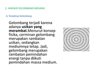 2. HAKEKAT GELOMBANG MEKANIK
Gelombang terjadi karena
adanya usikan yang
merambat.Menurut konsep
fisika, cerminan gelombang
merupakan rambatan
usikan, sedangkan
mediumnya tetap. Jadi,
gelombang merupakan
rambatan pemindahan
energi tanpa diikuti
pemindahan massa medium.
A. Terjadinya Gelombang
 