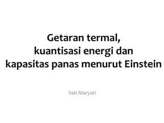Getaran termal,
kuantisasi energi dan
kapasitas panas menurut Einstein
Yati Maryati
 