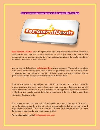 Get a restaurant coupon to enjoy delicious food in Aberdeen
Restaurants in Aberdeen are quite popular these days s they prepare different kinds of delicious
foods and the foods out here are quite affordable in cost. If you want to find out the best
restaurant, then you must check out the list of the reputed restaurants and that can be gained from
the business directories or classifieds online.
You can also get the best food deals in Aberdeen in these restaurants. These deals are available
in the form of promotional coupons. These coupons are quite precious and you must make efforts
in collecting them from different sources. Food deals in Aberdeen can be checked from different
specific sites where you can get only information about different deals.
There are many sites like this and you must look for the best sites. You can even collect the
coupons from these sites just by means of opening an online account in these sites. You can also
receive updates about food deals in your e-mails that are getting provided by different restaurants
in Aberdeen. You can also contact the online customer-care of the site so that you can detail
information about these deals.
The customer-care representative will definitely guide you across in this regard. You need to
browse the categories in order to find out the food category and under that category only you will
be getting the list of deals. There can be varieties of deals on foods and you just need to choose
the best one in order to make your requirements fulfilled.
For more information visit to http://dealsaberdeen.com/
 