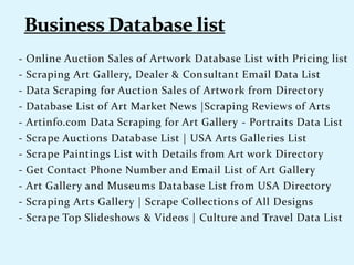 - Online Auction Sales of Artwork Database List with Pricing list
- Scraping Art Gallery, Dealer & Consultant Email Data List
- Data Scraping for Auction Sales of Artwork from Directory
- Database List of Art Market News |Scraping Reviews of Arts
- Artinfo.com Data Scraping for Art Gallery - Portraits Data List
- Scrape Auctions Database List | USA Arts Galleries List
- Scrape Paintings List with Details from Art work Directory
- Get Contact Phone Number and Email List of Art Gallery
- Art Gallery and Museums Database List from USA Directory
- Scraping Arts Gallery | Scrape Collections of All Designs
- Scrape Top Slideshows & Videos | Culture and Travel Data List
 