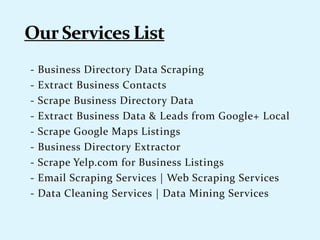 - Business Directory Data Scraping
- Extract Business Contacts
- Scrape Business Directory Data
- Extract Business Data & Leads from Google+ Local
- Scrape Google Maps Listings
- Business Directory Extractor
- Scrape Yelp.com for Business Listings
- Email Scraping Services | Web Scraping Services
- Data Cleaning Services | Data Mining Services
 