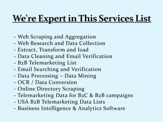 - Web Scraping and Aggregation
- Web Research and Data Collection
- Extract, Transform and load
- Data Cleaning and Email Verification
- B2B Telemarketing List
- Email Searching and Verification
- Data Processing – Data Mining
- OCR / Data Conversion
- Online Directory Scraping
- Telemarketing Data for B2C & B2B campaigns
- USA B2B Telemarketing Data Lists
- Business Intelligence & Analytics Software
 