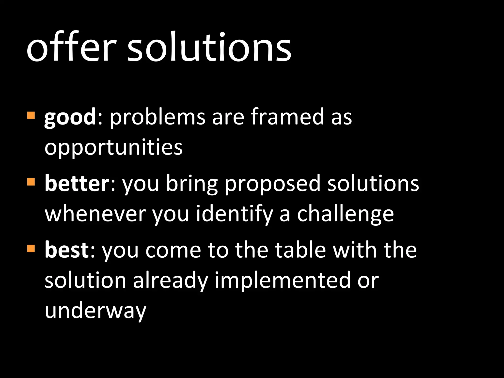 offer solutionsgood: problems are framed as opportunitiesbetter: you bring proposed solutions whenever you identify a challengebest: you come to the table with the solution already implemented or underway