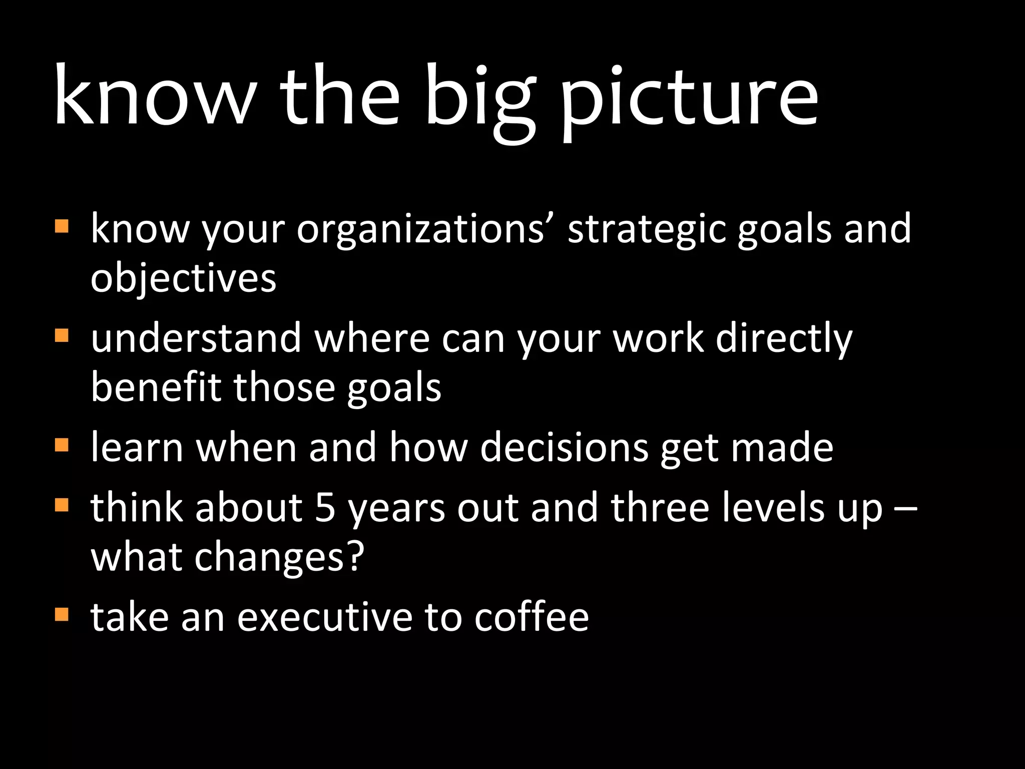 know the big pictureknow your organizations’ strategic goals and objectivesunderstand where can your work directly benefit those goals learn when and how decisions get madethink about 5 years out and three levels up – what changes?take an executive to coffee