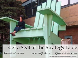 Get a Seat at the Strategy Table
Samantha Starmer   sstarme@rei.com         @samanthastarmer
                                http://www.flickr.com/photos/myklroventine/2475433404/
 