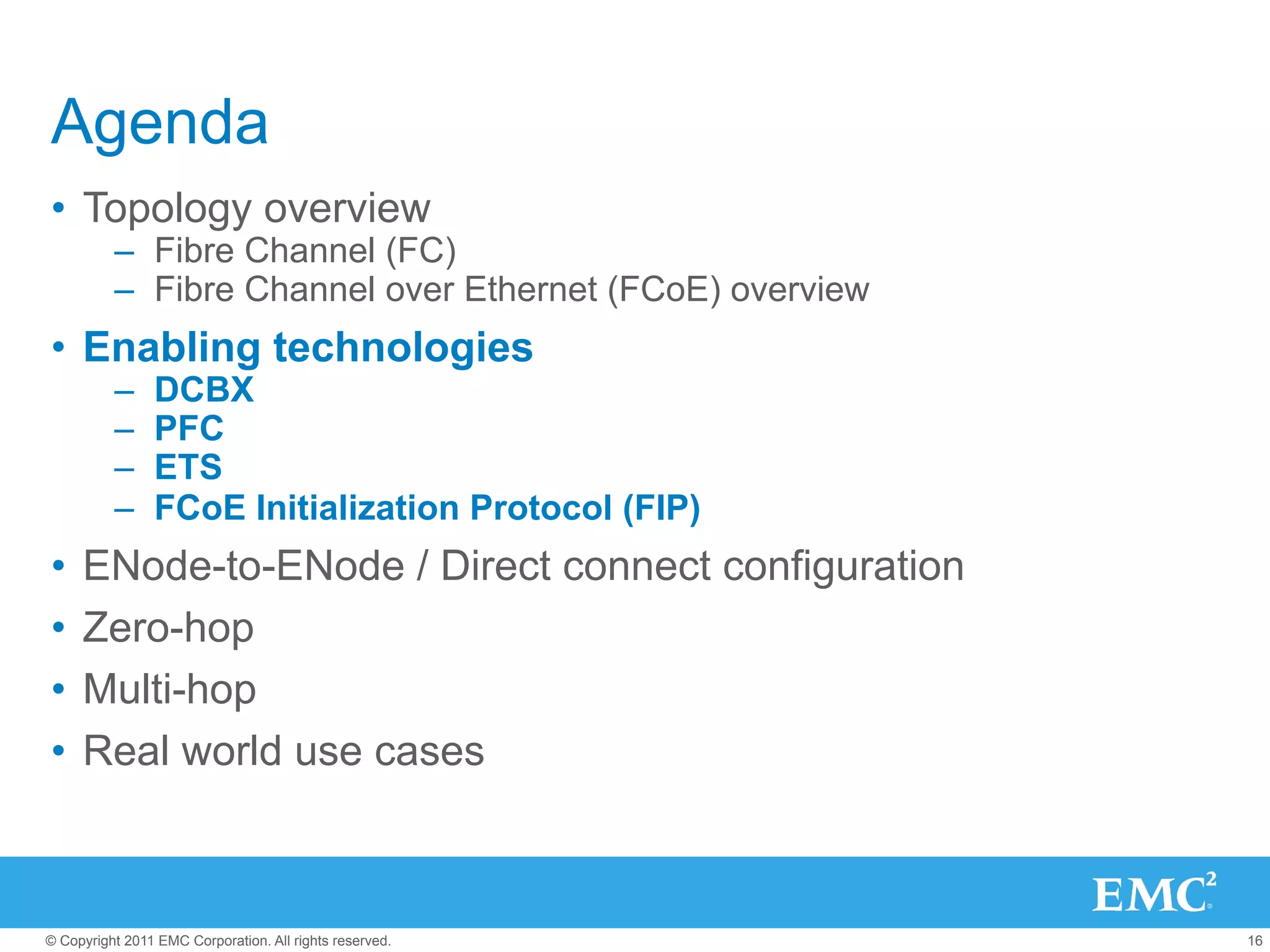 Agenda
•  Topology overview
          –  Fibre Channel (FC)
          –  Fibre Channel over Ethernet (FCoE) overview
•  Enabling technologies
          –     DCBX
          –     PFC
          –     ETS
          –     FCoE Initialization Protocol (FIP)
•  ENode-to-ENode / Direct connect configuration
•  Zero-hop
•  Multi-hop
•  Real world use cases



© Copyright 2011 EMC Corporation. All rights reserved.     16
 