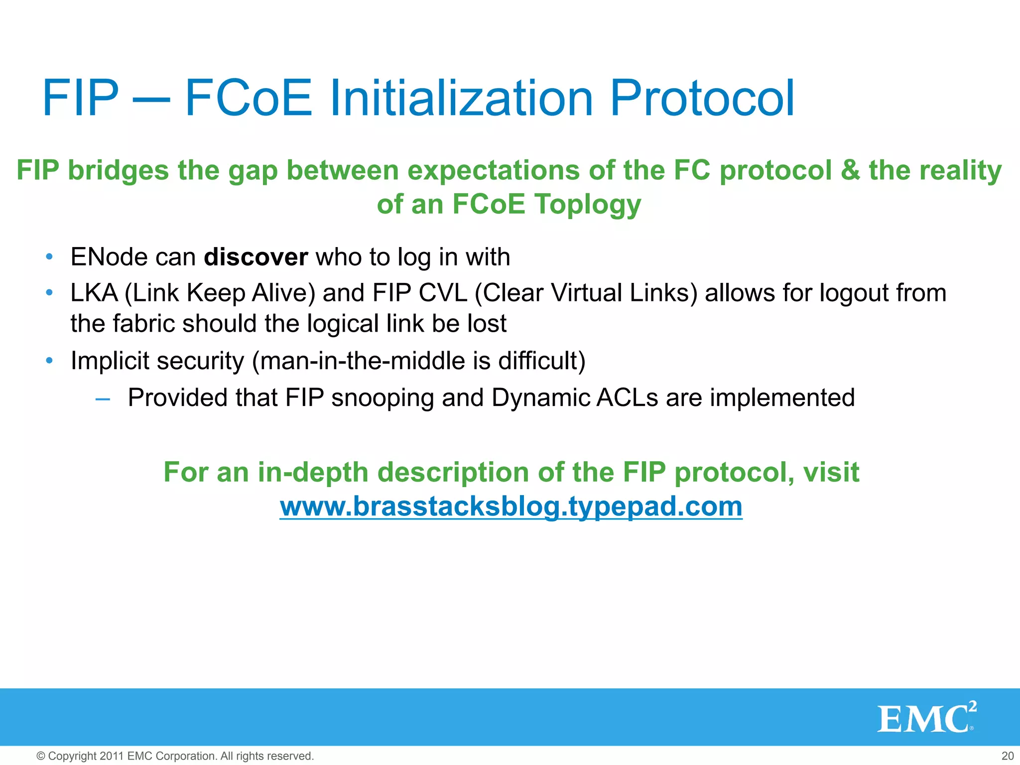 FIP ─ FCoE Initialization Protocol
FIP bridges the gap between expectations of the FC protocol & the reality
                          of an FCoE Toplogy
  •  ENode can discover who to log in with
  •  LKA (Link Keep Alive) and FIP CVL (Clear Virtual Links) allows for logout from
     the fabric should the logical link be lost
  •  Implicit security (man-in-the-middle is difficult)
       –  Provided that FIP snooping and Dynamic ACLs are implemented

                         For an in-depth description of the FIP protocol, visit
                                  www.brasstacksblog.typepad.com




 © Copyright 2011 EMC Corporation. All rights reserved.                               20
 