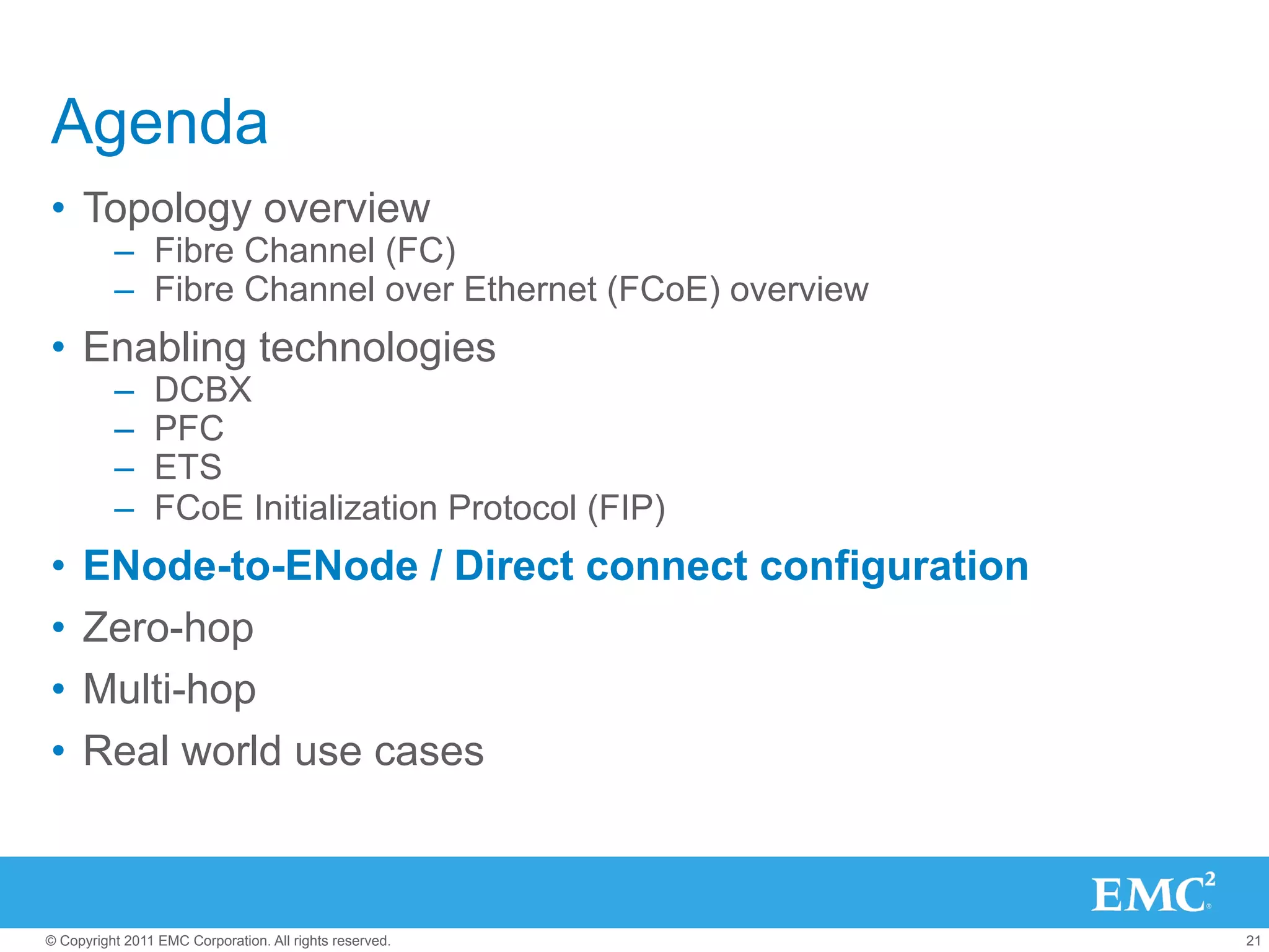 Agenda
•  Topology overview
          –  Fibre Channel (FC)
          –  Fibre Channel over Ethernet (FCoE) overview
•  Enabling technologies
          –     DCBX
          –     PFC
          –     ETS
          –     FCoE Initialization Protocol (FIP)
•  ENode-to-ENode / Direct connect configuration
•  Zero-hop
•  Multi-hop
•  Real world use cases



© Copyright 2011 EMC Corporation. All rights reserved.     21
 