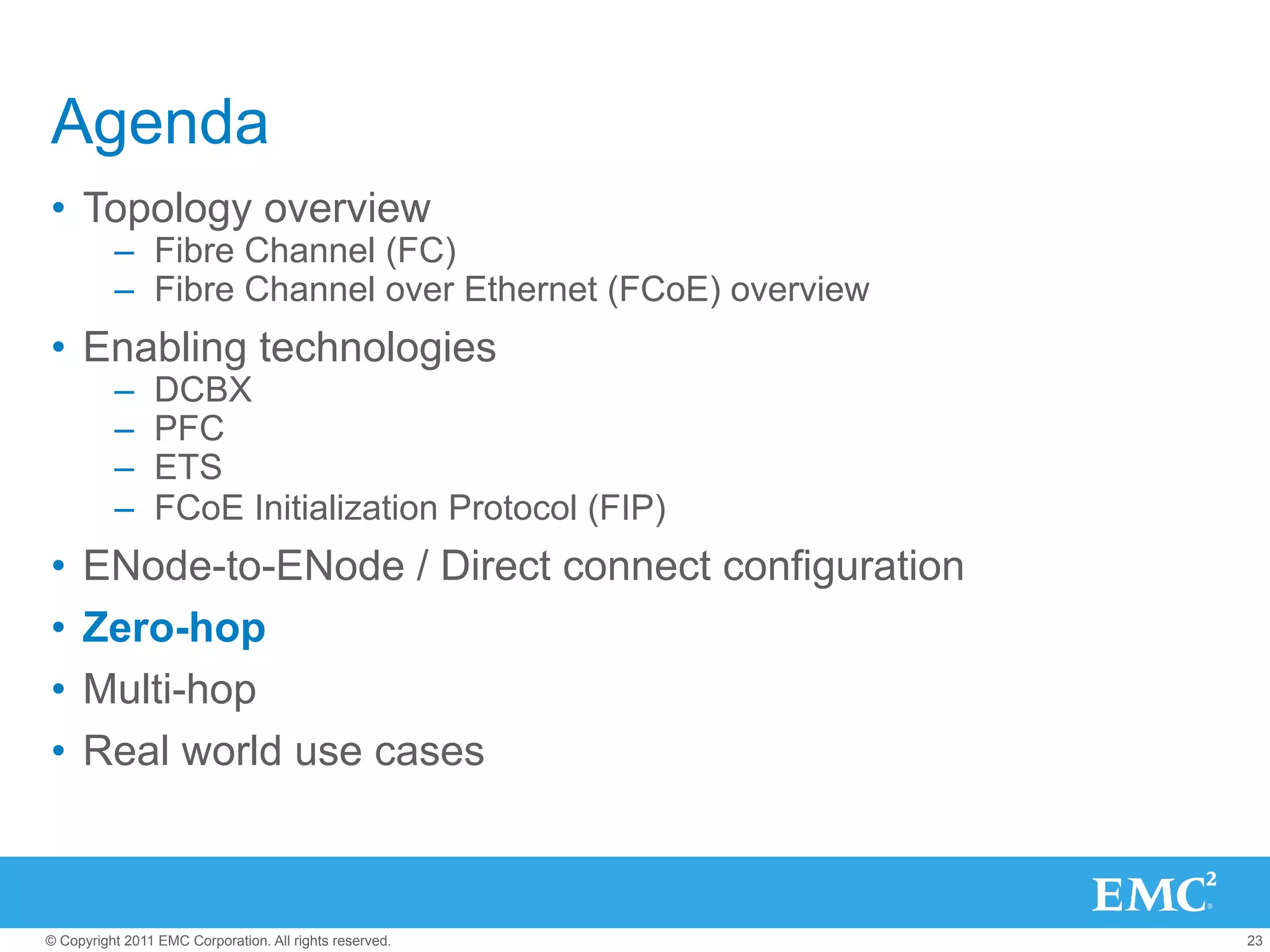 Agenda
•  Topology overview
          –  Fibre Channel (FC)
          –  Fibre Channel over Ethernet (FCoE) overview
•  Enabling technologies
          –     DCBX
          –     PFC
          –     ETS
          –     FCoE Initialization Protocol (FIP)
•  ENode-to-ENode / Direct connect configuration
•  Zero-hop
•  Multi-hop
•  Real world use cases



© Copyright 2011 EMC Corporation. All rights reserved.     23
 
