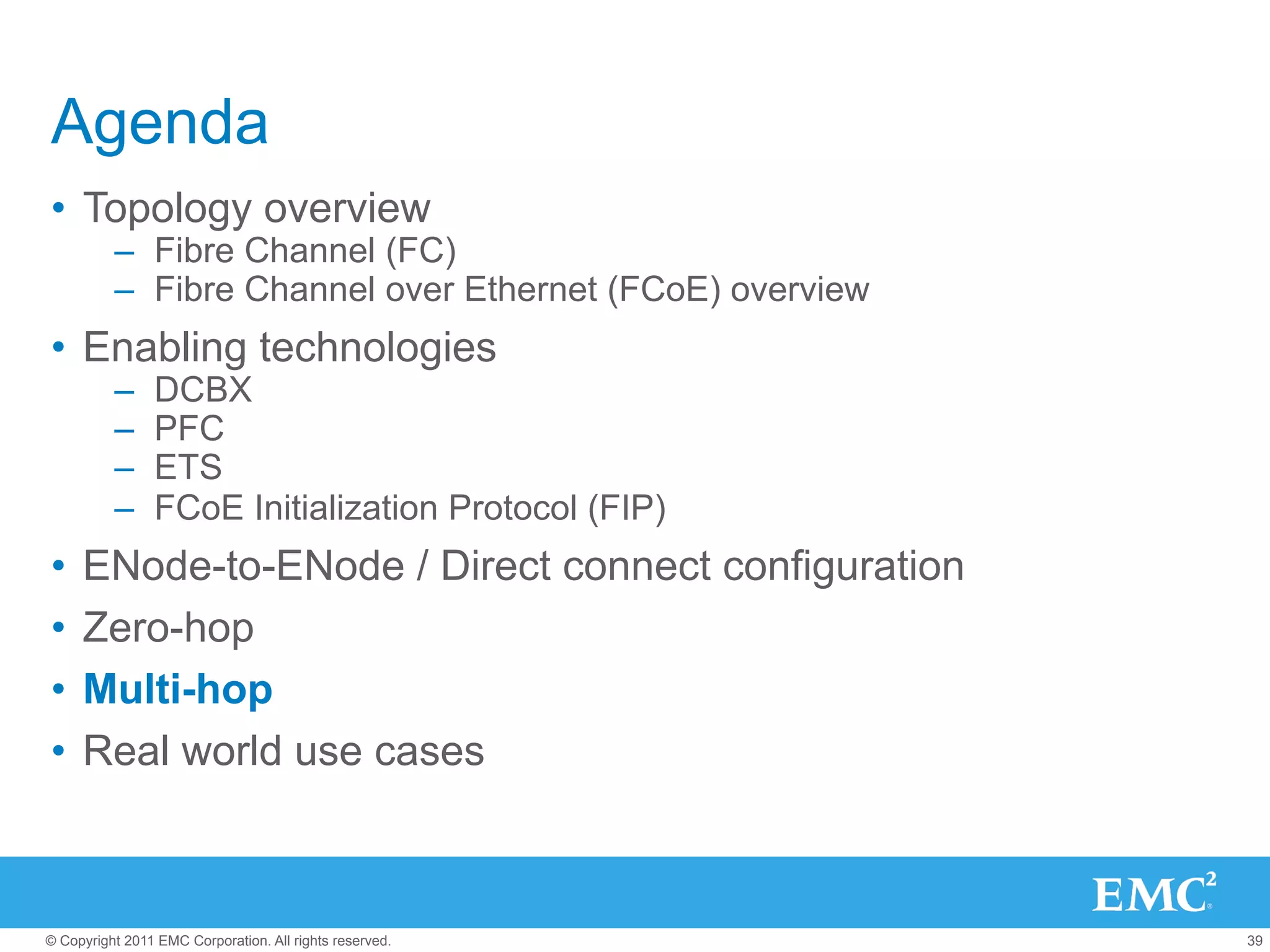 Agenda
•  Topology overview
          –  Fibre Channel (FC)
          –  Fibre Channel over Ethernet (FCoE) overview
•  Enabling technologies
          –     DCBX
          –     PFC
          –     ETS
          –     FCoE Initialization Protocol (FIP)
•  ENode-to-ENode / Direct connect configuration
•  Zero-hop
•  Multi-hop
•  Real world use cases



© Copyright 2011 EMC Corporation. All rights reserved.     39
 