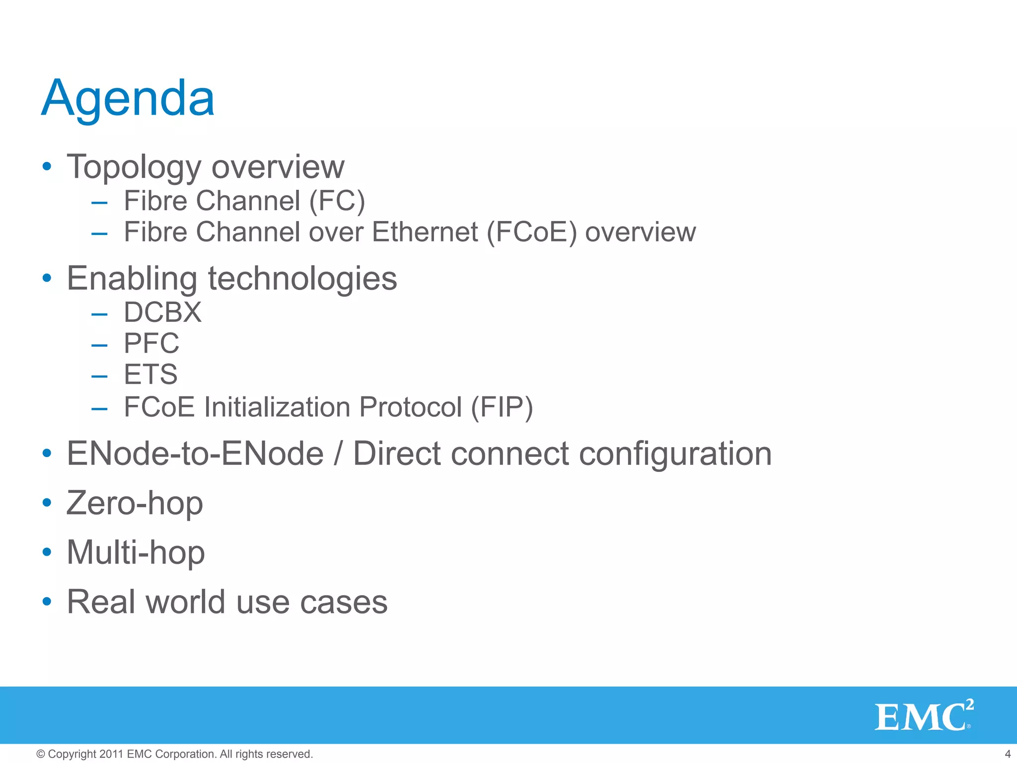 Agenda
•  Topology overview
          –  Fibre Channel (FC)
          –  Fibre Channel over Ethernet (FCoE) overview
•  Enabling technologies
          –     DCBX
          –     PFC
          –     ETS
          –     FCoE Initialization Protocol (FIP)
•  ENode-to-ENode / Direct connect configuration
•  Zero-hop
•  Multi-hop
•  Real world use cases



© Copyright 2011 EMC Corporation. All rights reserved.     4
 