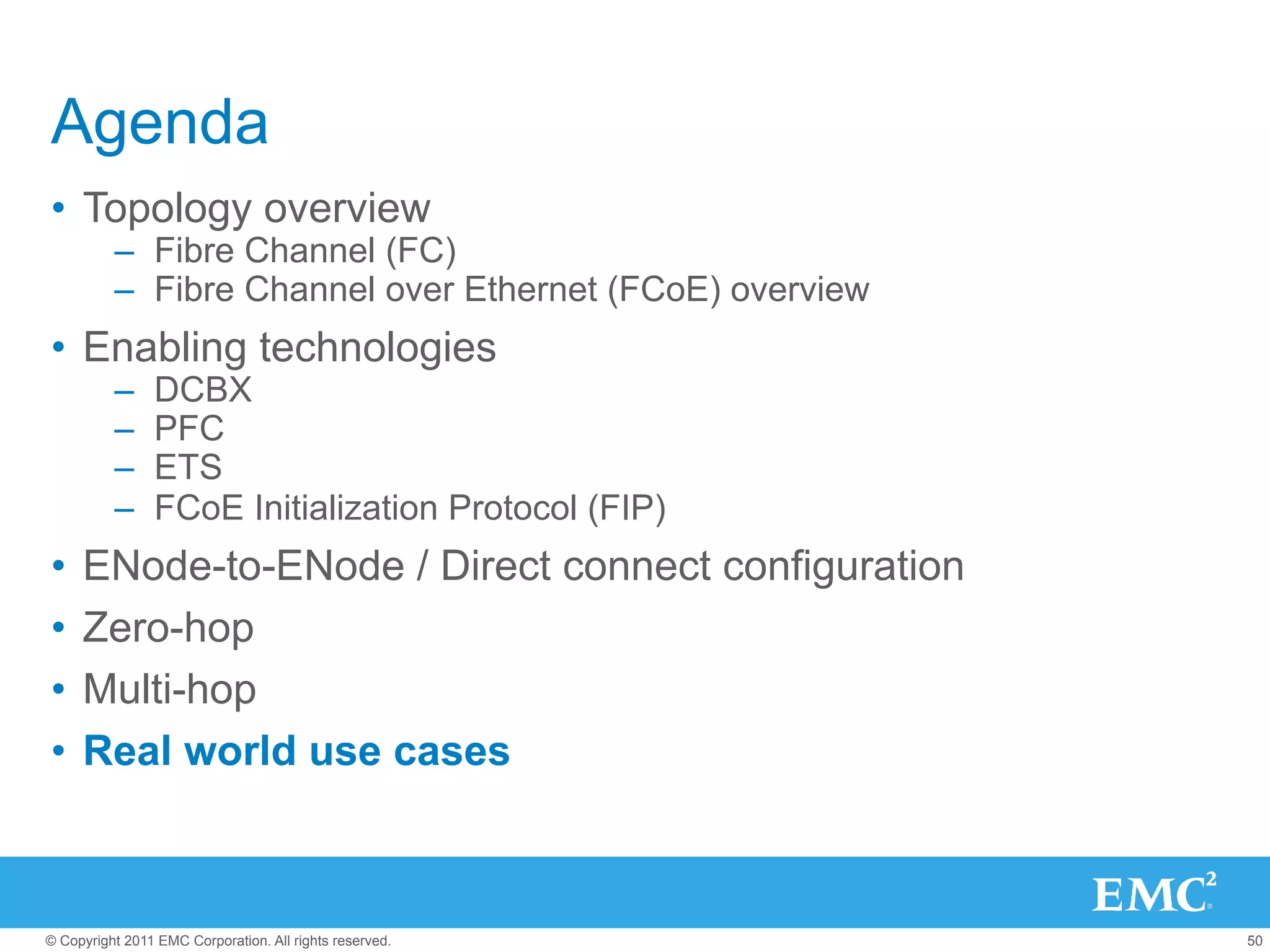 Agenda
•  Topology overview
          –  Fibre Channel (FC)
          –  Fibre Channel over Ethernet (FCoE) overview
•  Enabling technologies
          –     DCBX
          –     PFC
          –     ETS
          –     FCoE Initialization Protocol (FIP)
•  ENode-to-ENode / Direct connect configuration
•  Zero-hop
•  Multi-hop
•  Real world use cases



© Copyright 2011 EMC Corporation. All rights reserved.     50
 
