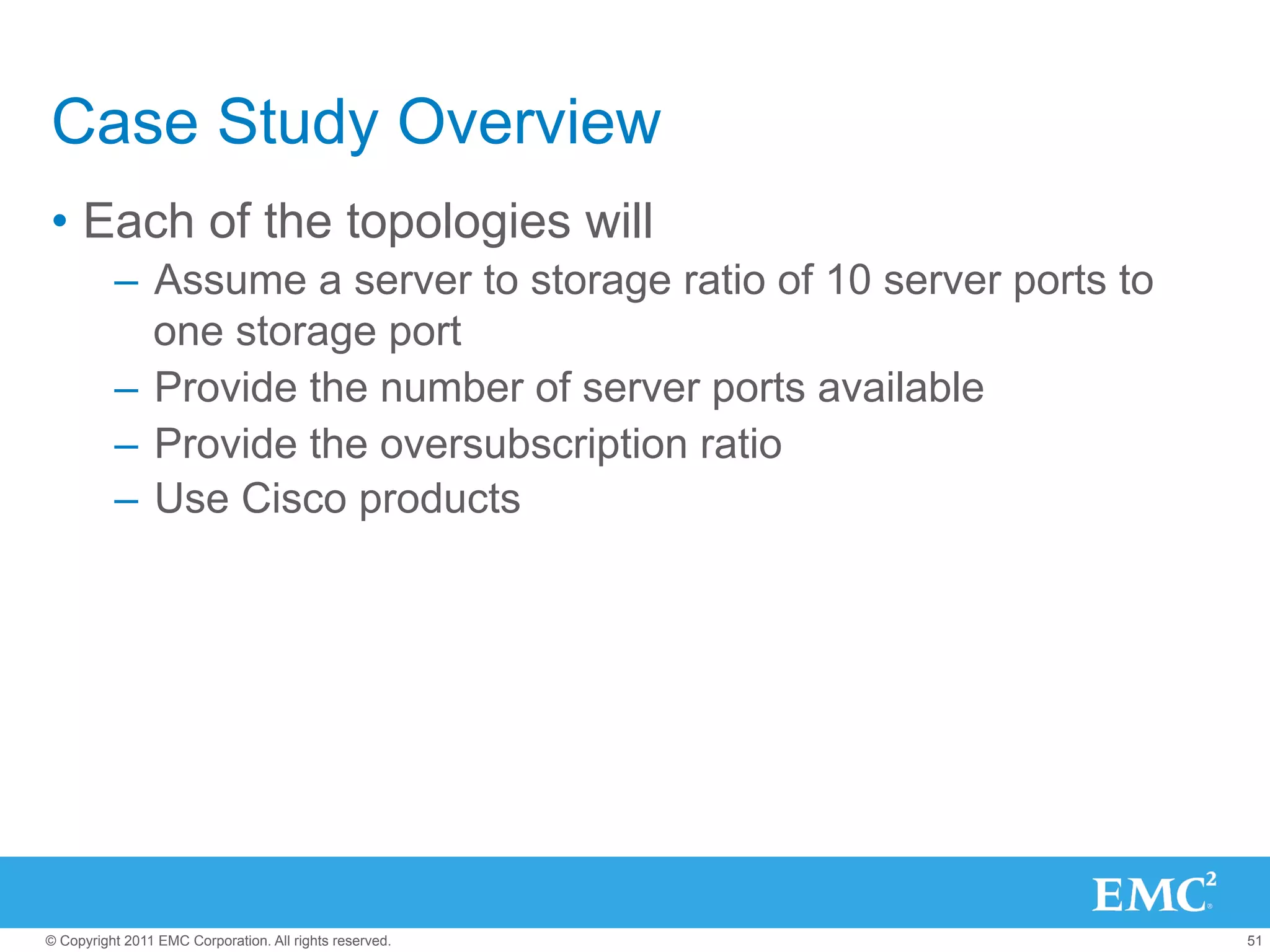 Case Study Overview
•  Each of the topologies will
          –  Assume a server to storage ratio of 10 server ports to
             one storage port
          –  Provide the number of server ports available
          –  Provide the oversubscription ratio
          –  Use Cisco products




© Copyright 2011 EMC Corporation. All rights reserved.                51
 