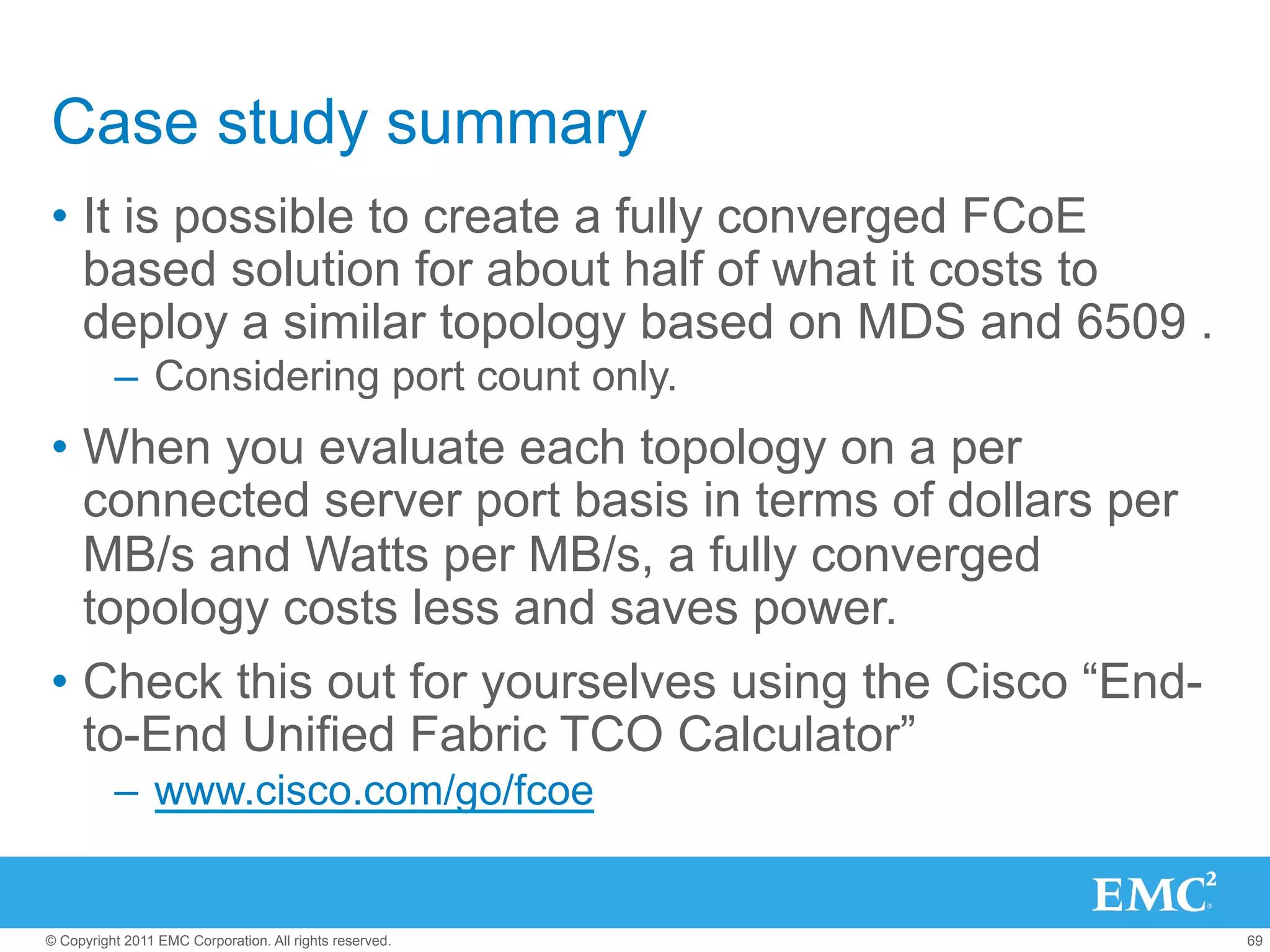 Case study summary
•  It is possible to create a fully converged FCoE
   based solution for about half of what it costs to
   deploy a similar topology based on MDS and 6509 .
          –  Considering port count only.
•  When you evaluate each topology on a per
   connected server port basis in terms of dollars per
   MB/s and Watts per MB/s, a fully converged
   topology costs less and saves power.
•  Check this out for yourselves using the Cisco “End-
   to-End Unified Fabric TCO Calculator”
          –  www.cisco.com/go/fcoe


© Copyright 2011 EMC Corporation. All rights reserved.   69
 