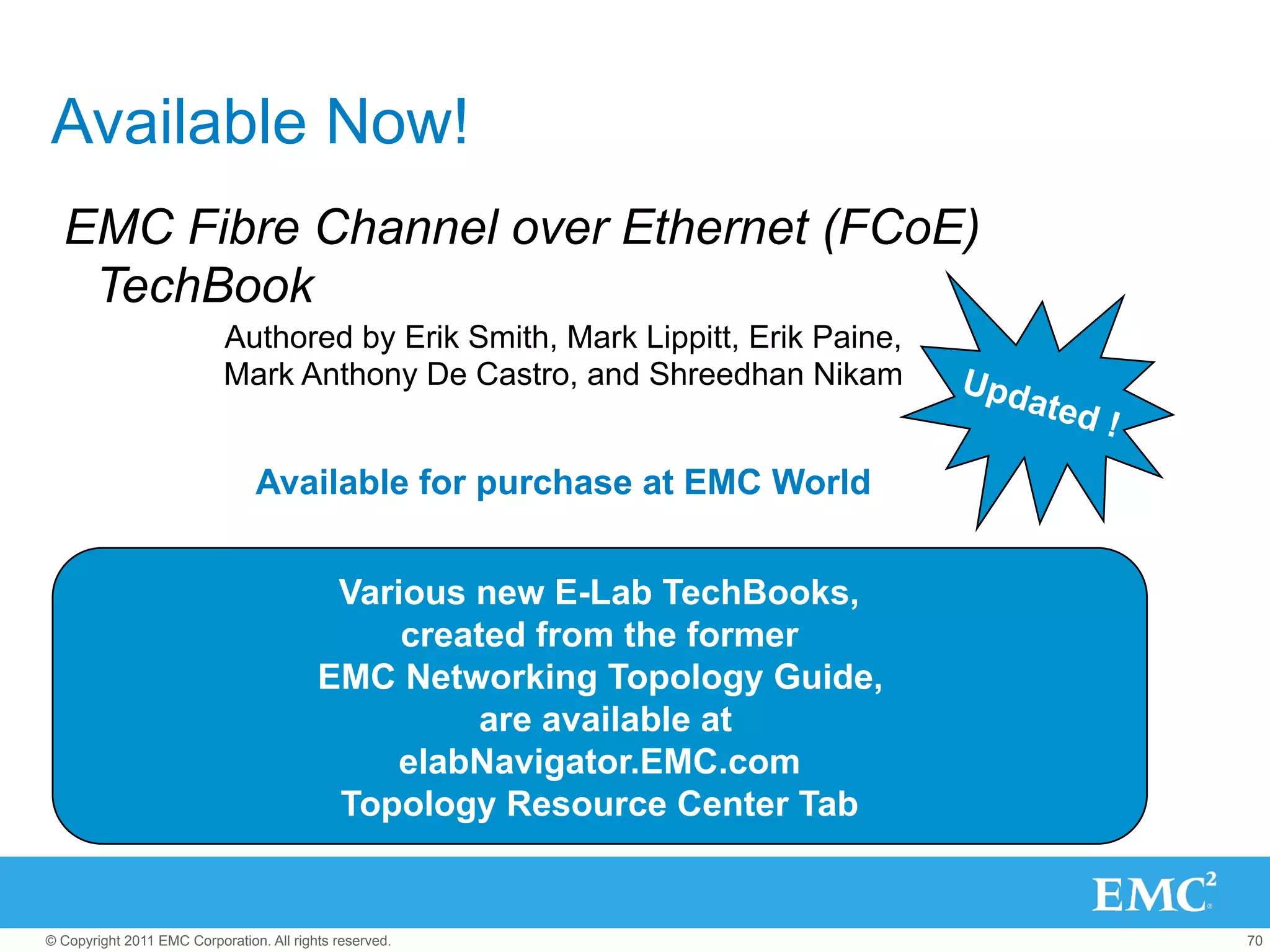 Available Now!
  EMC Fibre Channel over Ethernet (FCoE)
   TechBook
                           Authored by Erik Smith, Mark Lippitt, Erik Paine,
                           Mark Anthony De Castro, and Shreedhan Nikam         Upd
                                                                                  ated
                                                                                         !
                                Available for purchase at EMC World


                                           Various new E-Lab TechBooks,
                                               created from the former
                                          EMC Networking Topology Guide,
                                                    are available at
                                               elabNavigator.EMC.com
                                           Topology Resource Center Tab


© Copyright 2011 EMC Corporation. All rights reserved.                                       70
 