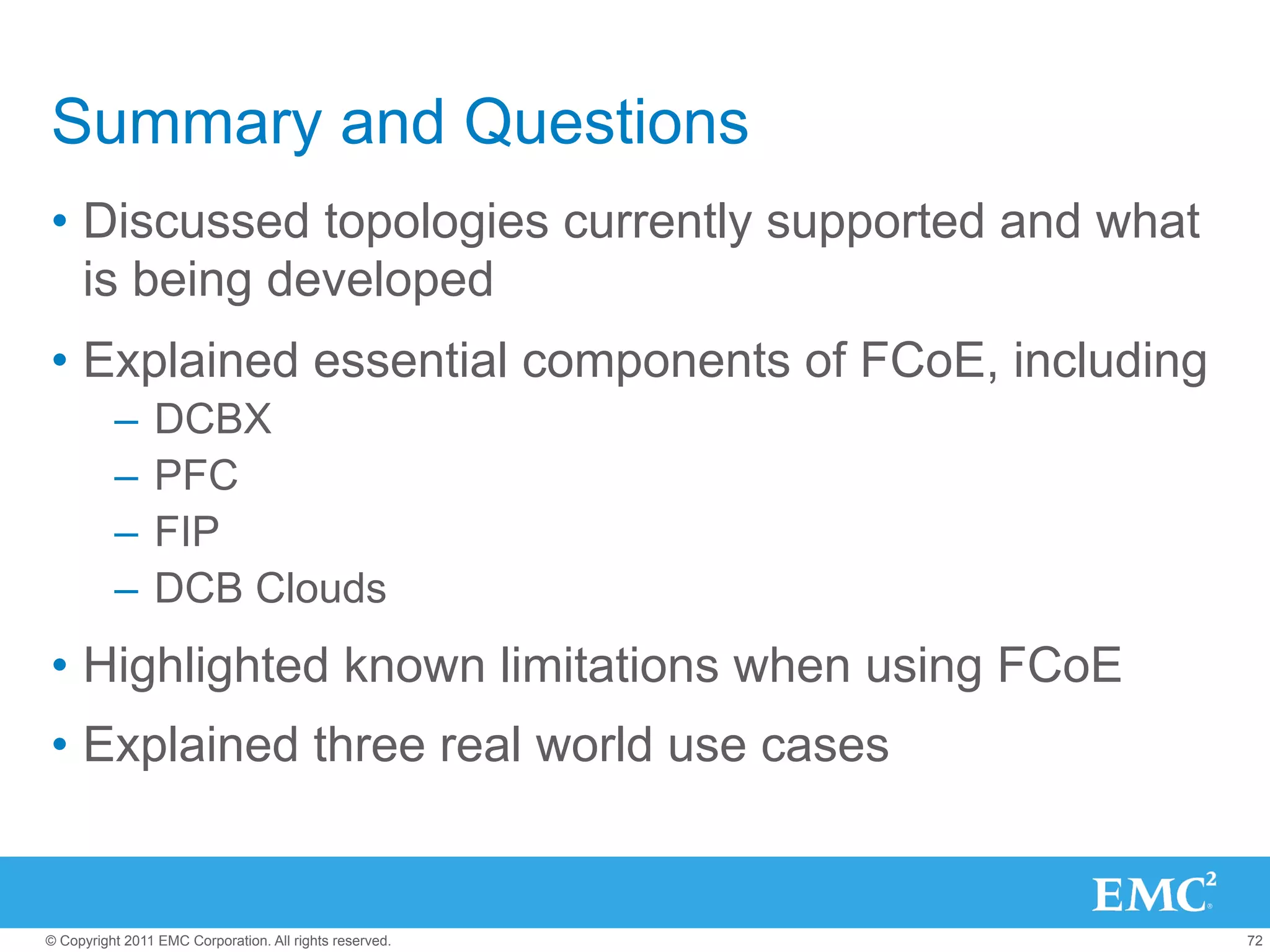 Summary and Questions
•  Discussed topologies currently supported and what
   is being developed
•  Explained essential components of FCoE, including
          –  DCBX
          –  PFC
          –  FIP
          –  DCB Clouds
•  Highlighted known limitations when using FCoE
•  Explained three real world use cases


© Copyright 2011 EMC Corporation. All rights reserved.   72
 