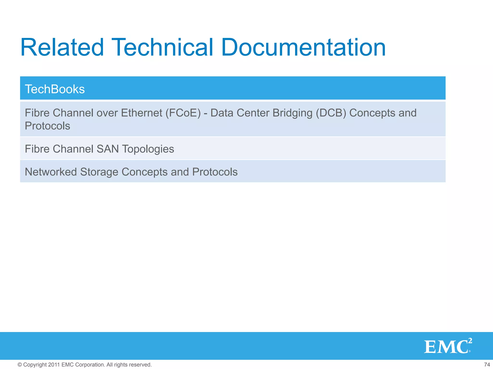 Related Technical Documentation
  TechBooks
  Fibre Channel over Ethernet (FCoE) - Data Center Bridging (DCB) Concepts and
  Protocols

  Fibre Channel SAN Topologies

  Networked Storage Concepts and Protocols




© Copyright 2011 EMC Corporation. All rights reserved.                           74
 