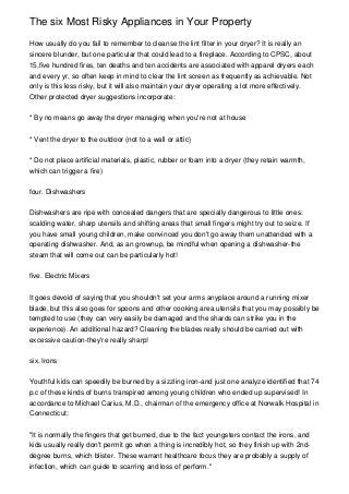 The six Most Risky Appliances in Your Property

How usually do you fail to remember to cleanse the lint filter in your dryer? It is really an
sincere blunder, but one particular that could lead to a fireplace. According to CPSC, about
15,five hundred fires, ten deaths and ten accidents are associated with apparel dryers each
and every yr, so often keep in mind to clear the lint screen as frequently as achievable. Not
only is this less risky, but it will also maintain your dryer operating a lot more effectively.
Other protected dryer suggestions incorporate:


* By no means go away the dryer managing when you're not at house


* Vent the dryer to the outdoor (not to a wall or attic)


* Do not place artificial materials, plastic, rubber or foam into a dryer (they retain warmth,
which can trigger a fire)


four. Dishwashers


Dishwashers are ripe with concealed dangers that are specially dangerous to little ones:
scalding water, sharp utensils and shifting areas that small fingers might try out to seize. If
you have small young children, make convinced you don't go away them unattended with a
operating dishwasher. And, as an grownup, be mindful when opening a dishwasher-the
steam that will come out can be particularly hot!


five. Electric Mixers


It goes devoid of saying that you shouldn't set your arms anyplace around a running mixer
blade, but this also goes for spoons and other cooking area utensils that you may possibly be
tempted to use (they can very easily be damaged and the shards can strike you in the
experience). An additional hazard? Cleaning the blades really should be carried out with
excessive caution-they're really sharp!


six. Irons


Youthful kids can speedily be burned by a sizzling iron-and just one analyze identified that 74
p.c of these kinds of burns transpired among young children who ended up supervised! In
accordance to Michael Carius, M.D., chairman of the emergency office at Norwalk Hospital in
Connecticut:


"It is normally the fingers that get burned, due to the fact youngsters contact the irons, and
kids usually really don't permit go when a thing is incredibly hot, so they finish up with 2nd-
degree burns, which blister. These warrant healthcare focus they are probably a supply of
infection, which can guide to scarring and loss of perform."
 