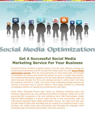 Get A Successful Social Media
 Marketing Service For Your Business
Prominent Online existence arguably seems to be the most effective strategy for
building brand awareness and the concept has indeed come true with Social Media
optimization service. With the rising popularity of social media sites, the thought
of marketing the service and brand has turned out to be a fruitful phenomenon.
The marketing phenomenon appears to be the most effective strategy especially for
small business whereby the firms can promote services in online realm and keep
the audience informed in a jiffy. The social media marketing strategy assures top
ranking of business sites in search engine’s result pages followed by attracting
considerable audience to website and enhancing the web traffic.

Social Media Marketing throws light mainly on attaining marketing goals and
branding requirements by only utilizing Social Media mechanism. Being one of the
pioneering SEO companies in the web marketing niche, SBR-Technologies include
high-end SMO standards in a bid to make the site in web communities. With the
meticulously designed Social Media optimization service, we make sure that your
site gets allied to class sites and blogs and can quickly be a consistent brand in your
business. We initiate smart policy formulation and formulate the strategies which
eventually lead to enhanced web visibility and online presence.
 