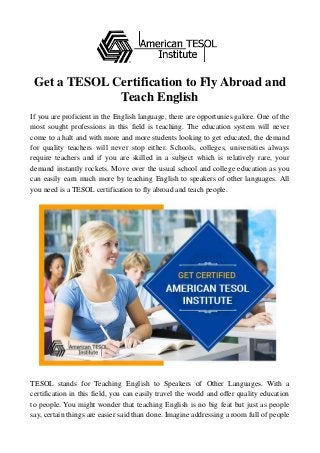 Get a TESOL Certification to Fly Abroad and
Teach English
If you are proficient in the English language, there are opportunies galore. One of the
most sought professions in this field is teaching. The education system will never
come to a halt and with more and more students looking to get educated, the demand
for quality teachers will never stop either. Schools, colleges, universities always
require teachers and if you are skilled in a subject which is relatively rare, your
demand instantly rockets. Move over the usual school and college education as you
can easily earn much more by teaching English to speakers of other languages. All
you need is a TESOL certification to fly abroad and teach people.
TESOL stands for Teaching English to Speakers of Other Languages. With a
certification in this field, you can easily travel the world and offer quality education
to people. You might wonder that teaching English is no big feat but just as people
say, certain things are easier said than done. Imagine addressing a room full of people
 