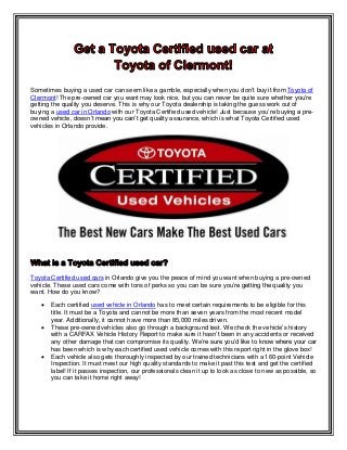 Sometimes buying a used car can seem like a gamble, especially when you don’t buy it from Toyota of
Clermont! The pre-owned car you want may look nice, but you can never be quite sure whether you’re
getting the quality you deserve. This is why our Toyota dealership is taking the guess work out of
buying a used car in Orlando with our Toyota Certified used vehicle! Just because you’re buying a pre-
owned vehicle, doesn’t mean you can’t get quality assurance, which is what Toyota Certified used
vehicles in Orlando provide.
Toyota Certified used cars in Orlando give you the peace of mind you want when buying a pre-owned
vehicle. These used cars come with tons of perks so you can be sure you’re getting the quality you
want. How do you know?
 Each certified used vehicle in Orlando has to meet certain requirements to be eligible for this
title. It must be a Toyota and cannot be more than seven years from the most recent model
year. Additionally, it cannot have more than 85,000 miles driven.
 These pre-owned vehicles also go through a background test. We check the vehicle’s history
with a CARFAX Vehicle History Report to make sure it hasn’t been in any accidents or received
any other damage that can compromise its quality. We’re sure you’d like to know where your car
has been which is why each certified used vehicle comes with this report right in the glove box!
 Each vehicle also gets thoroughly inspected by our trained technicians with a 160-point Vehicle
Inspection. It must meet our high quality standards to make it past this test and get the certified
label! If it passes inspection, our professionals clean it up to look as close to new as possible, so
you can take it home right away!
 