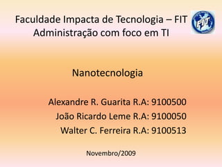 Faculdade Impacta de Tecnologia – FIT Administração com foco em TI     Nanotecnologia Alexandre R. Guarita R.A: 9100500 João Ricardo Leme R.A: 9100050 Walter C. Ferreira R.A: 9100513 Novembro/2009 
