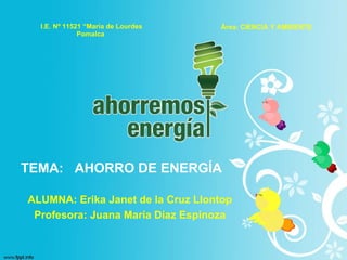 I.E. Nº 11521 “María de Lourdes Pomalca   Área: CIENCIA Y AMBIENTE ALUMNA: Erika Janet de la Cruz Llontop Profesora: Juana María Díaz Espinoza TEMA:  AHORRO DE ENERGÍA 