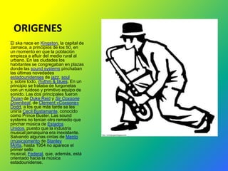ORIGENES
El ska nace en Kingston, la capital de
Jamaica, a principios de los 50, en
un momento en que la población
empieza a afluir del medio rural al
urbano. En las ciudades los
habitantes se congregaban en plazas
donde las sound systems pinchaban
las últimas novedades
estadounidenses de jazz, soul
y, sobre todo, rhythm & blues. En un
principio se trataba de furgonetas
con un ruidoso y primitivo equipo de
sonido. Las dos principales fueron
Trojan de Duke Reid y Sir Coxsone
Downbeat, de Clement «Coxsone»
Dodd, a los que más tarde se les
uniría Cecil Bustamante, conocido
como Prince Buster. Las sound
systems no tenían otro remedio que
pinchar música de Estados
Unidos, puesto que la industria
musical jamaiquina era inexistente.
Salvando algunas cintas de Mento
(música)mento de Stanley
Motta, hasta 1954 no aparece el
primer sello
musical, Federal, que, además, está
orientado hacia la música
estadounidense.
 