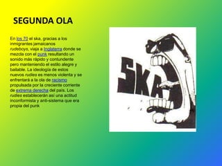 SEGUNDA OLA
En los 70 el ska, gracias a los
inmigrantes jamaicanos
rudeboys, viaja a Inglaterra donde se
mezcla con el punk resultando un
sonido más rápido y contundente
pero manteniendo el estilo alegre y
bailable. La ideología de estos
nuevos rudies es menos violenta y se
enfrentará a la ola de racismo
propulsada por la creciente corriente
de extrema derecha del país. Los
rudies establecerán así una actitud
inconformista y anti-sistema que era
propia del punk
 