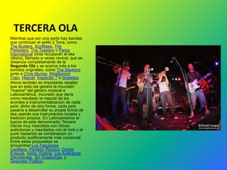 TERCERA OLA
Mientras que por una parte hay bandas
que continúan el estilo 2 Tone, como
The Busters, Scofflaws, The
Pietasters, The Toasters o Pama
International otras recuperan el ska
clásico, llamado a veces revival, que se
distancia completamente de la
Segunda Ola y se acerca más a los
sonidos originales, como The Slackers
junto a Chris Murray, Westbound
Train, Hepcat, Inspecter 7 e Israelites.
Ahora también es importante resaltar
que en esta ola genera la incursión
"masiva" del género musical a
Latinoamérica, incursión que daría
como resultado la mezcla de los
acordes e instrumentalización de cada
país; dicho de otra forma, cada país
pasaría a desarrollar su propia forma de
ska usando sus instrumentos locales y
tradición propios. En Latinoamerica la
fuerza de esta denominada 'Tercera
Ola'es muy mezclada con ritmos
autóctonos y mezclados con el rock y el
punk haciendo se combinacion un
producto auditivamente más comercial.
Entre estas propuestas se
encuentran:Los Fabulosos
Cadillacs, Panteón Rococó, Doctor
Krápula, Salon Victoria, Los Auténticos
Decadentes, Sin Sospechas, y
Desorden Público.
 