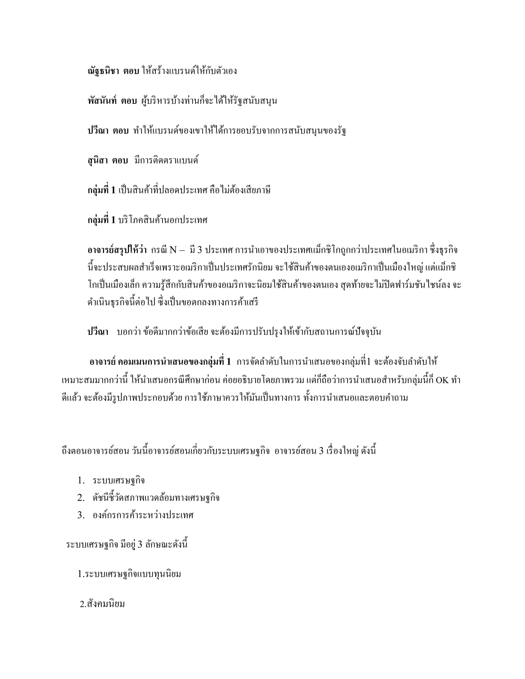 ั
         ณัฐธนิชา ตอบ ให้สร้างแบรนด์ให้กบตัวเอง

         พัสนันท์ ตอบ ผูบริ หารบ้างท่านก็จะได้ให้รัฐสนับสนุน
                        ้

         ปวีณา ตอบ ทาให้แบรนด์ของเขาให้ได้การยอบรับจากการสนับสนุนของรัฐ

         สุ นิสา ตอบ มีการติดตราแบนด์

         กลุ่มที่ 1 เป็ นสิ นค้าที่ปลอดประเทศ คือไม่ตองเสี ยภาษี
                                                     ้

         กลุ่มที่ 1 บริ โภคสิ นค้านอกประเทศ

         อาจารย์ สรุ ปให้ ว่า กรณี N – มี 3 ประเทศ การนาเอาของประเทศแม็กชิโกถูกกว่าประเทศในอเมริ กา ชึ่งธุรกิจ
         นี้จะประสบผลสาเร็ จเพราะอเมริ กาเป็ นประเทศรักนิยม จะใช้สินค้าของตนเองอเมริ กาเป็ นเมืองใหญ่ แต่แม็กชิ
         โกเป็ นเมืองเล็ก ความรู ้สึกกับสิ นค้าของอเมริ กาจะนิยมใช้สินค้าของตนเอง สุ ดท้ายจะไม่ปิดฟาร์มชันไชน์ลง จะ
         ดาเนินธุรกิจนี้ต่อไป ซึ่ งเป็ นขอตกลงทางการค้าเสรี

         ปวีณา บอกว่า ข้อดีมากกว่าข้อเสี ย จะต้องมีการปรับปรุ งให้เข้ากับสถานการณ์ปัจจุบน
                                                                                        ั

                                                                            ่
        อาจารย์ คอมเมนการนาเสนอของกลุ่มที่ 1 การจัดลาดับในการนาเสนอของกลุมที่1 จะต้องจับลาดับให้
เหมาะสมมากกว่านี้ ให้นาเสนอกรณี ศึกษาก่อน ค่อยอธิ บายโดยภาพรวม แต่กถือว่าการนาเสนอสาหรับกลุ่มนี้ก็ OK ทา
                                                                    ็
ดีแล้ว จะต้องมีรูปภาพประกอบด้วย การใช้ภาษาควรให้มนเป็ นทางการ ทั้งการนาเสนอและตอบคาถาม
                                                    ั



ถึงตอนอาจารย์สอน วันนี้อาจารย์สอนเกี่ยวกับระบบเศรษฐกิจ อาจารย์สอน 3 เรื่ องใหญ่ ดังนี้

    1. ระบบเศรษฐกิจ
    2. ดัชนี ช้ ีวดสภาพแวดล้อมทางเศรษฐกิจ
                  ั
    3. องค์กรการค้าระหว่างประเทศ

 ระบบเศรษฐกิจ มีอยู่ 3 ลักษณะดังนี้

    1.ระบบเศรษฐกิจแบบทุนนิ ยม

    2.สังคมนิยม
 