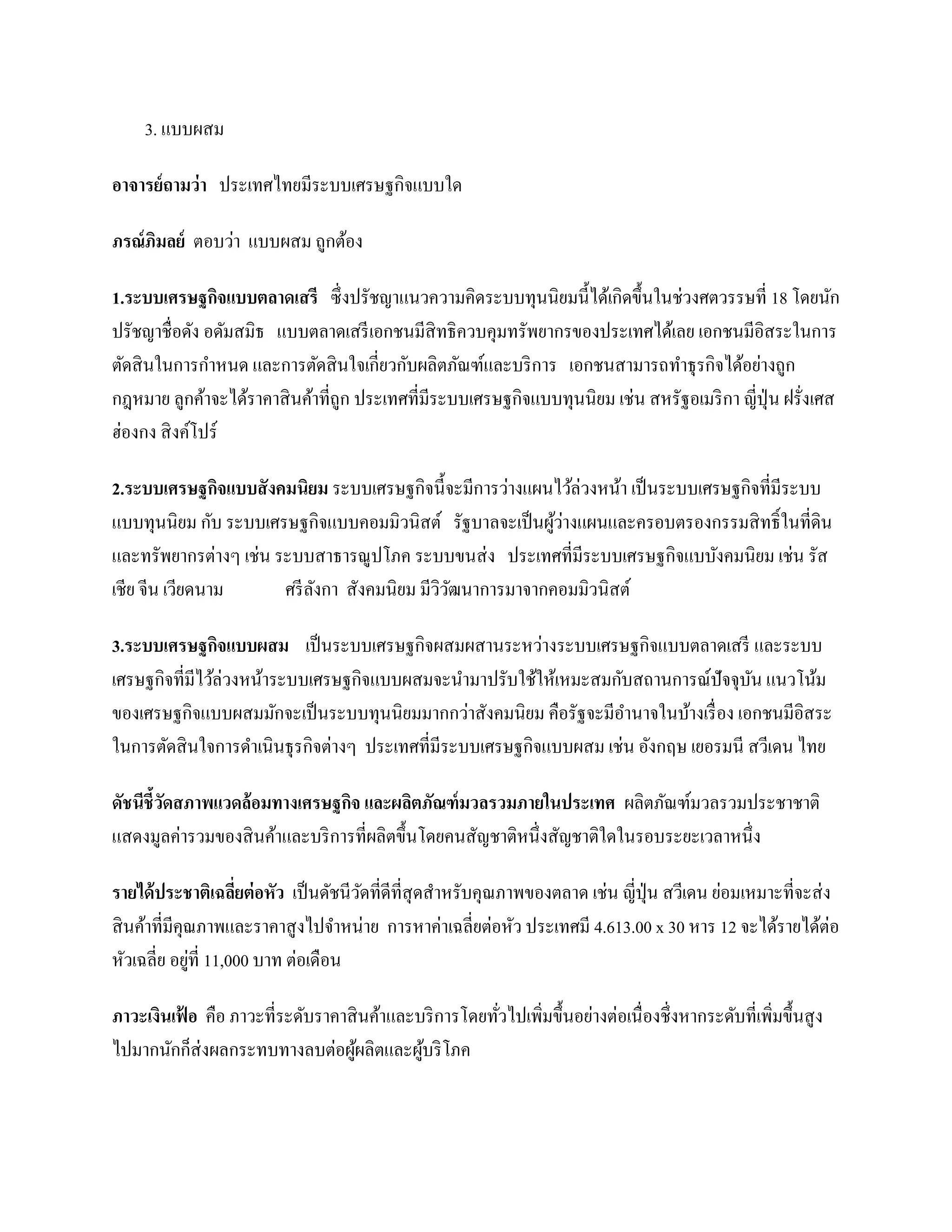 3. แบบผสม

อาจารย์ถามว่า ประเทศไทยมีระบบเศรษฐกิจแบบใด

ภรณ์ภิมลย์ ตอบว่า แบบผสม ถูกต้อง

1.ระบบเศรษฐกิจแบบตลาดเสรี ซึ่ งปรัชญาแนวความคิดระบบทุนนิยมนี้ได้เกิดขึ้นในช่วงศตวรรษที่ 18 โดยนัก
ปรัชญาชื่อดัง อดัมสมิธ แบบตลาดเสรี เอกชนมีสิทธิควบคุมทรัพยากรของประเทศได้เลย เอกชนมีอิสระในการ
ตัดสิ นในการกาหนด และการตัดสิ นใจเกี่ยวกับผลิตภัณฑ์และบริ การ เอกชนสามารถทาธุ รกิจได้อย่างถูก
กฎหมาย ลูกค้าจะได้ราคาสิ นค้าที่ถูก ประเทศที่มีระบบเศรษฐกิจแบบทุนนิยม เช่น สหรัฐอเมริ กา ญี่ปุ่น ฝรั่งเศส
ฮ่องกง สิ งค์โปร์

2.ระบบเศรษฐกิจแบบสั งคมนิยม ระบบเศรษฐกิจนี้จะมีการว่างแผนไว้ล่วงหน้า เป็ นระบบเศรษฐกิจที่มีระบบ
แบบทุนนิยม กับ ระบบเศรษฐกิจแบบคอมมิวนิสต์ รัฐบาลจะเป็ นผูวางแผนและครอบตรองกรรมสิ ทธิ์ ในที่ดิน
                                                          ้่
และทรัพยากรต่างๆ เช่น ระบบสาธารณูปโภค ระบบขนส่ ง ประเทศที่มีระบบเศรษฐกิจแบบังคมนิยม เช่น รัส
เชีย จีน เวียดนาม      ศรี ลงกา สังคมนิยม มีววฒนาการมาจากคอมมิวนิสต์
                            ั                ิั

3.ระบบเศรษฐกิจแบบผสม เป็ นระบบเศรษฐกิจผสมผสานระหว่างระบบเศรษฐกิจแบบตลาดเสรี และระบบ
เศรษฐกิจที่มีไว้ล่วงหน้าระบบเศรษฐกิจแบบผสมจะนามาปรับใช้ให้เหมะสมกับสถานการณ์ปัจจุบน แนวโน้ม
                                                                                      ั
ของเศรษฐกิจแบบผสมมักจะเป็ นระบบทุนนิยมมากกว่าสังคมนิยม คือรัฐจะมีอานาจในบ้างเรื่ อง เอกชนมีอิสระ
ในการตัดสิ นใจการดาเนินธุ รกิจต่างๆ ประเทศที่มีระบบเศรษฐกิจแบบผสม เช่น อังกฤษ เยอรมนี สวีเดน ไทย

ดัชนีชี้วดสภาพแวดล้อมทางเศรษฐกิจ และผลิตภัณฑ์ มวลรวมภายในประเทศ ผลิตภัณฑ์มวลรวมประชาชาติ
         ั
แสดงมูลค่ารวมของสิ นค้าและบริ การที่ผลิตขึ้นโดยคนสัญชาติหนึ่งสัญชาติใดในรอบระยะเวลาหนึ่ง

รายได้ ประชาติเฉลียต่ อหัว เป็ นดัชนีวดที่ดีที่สุดสาหรับคุณภาพของตลาด เช่น ญี่ปุ่น สวีเดน ย่อมเหมาะที่จะส่ ง
                     ่                ั
สิ นค้าที่มีคุณภาพและราคาสู งไปจาหน่าย การหาค่าเฉลี่ยต่อหัว ประเทศมี 4.613.00 x 30 หาร 12 จะได้รายได้ต่อ
              ่
หัวเฉลี่ย อยูท่ี 11,000 บาท ต่อเดือน

ภาวะเงินเฟอ คือ ภาวะที่ระดับราคาสิ นค้าและบริ การโดยทัวไปเพิ่มขึ้นอย่างต่อเนื่ องชึ่งหากระดับที่เพิ่มขึ้นสู ง
          ้                                           ่
ไปมากนักก็ส่งผลกระทบทางลบต่อผูผลิตและผูบริ โภค
                                 ้         ้
 