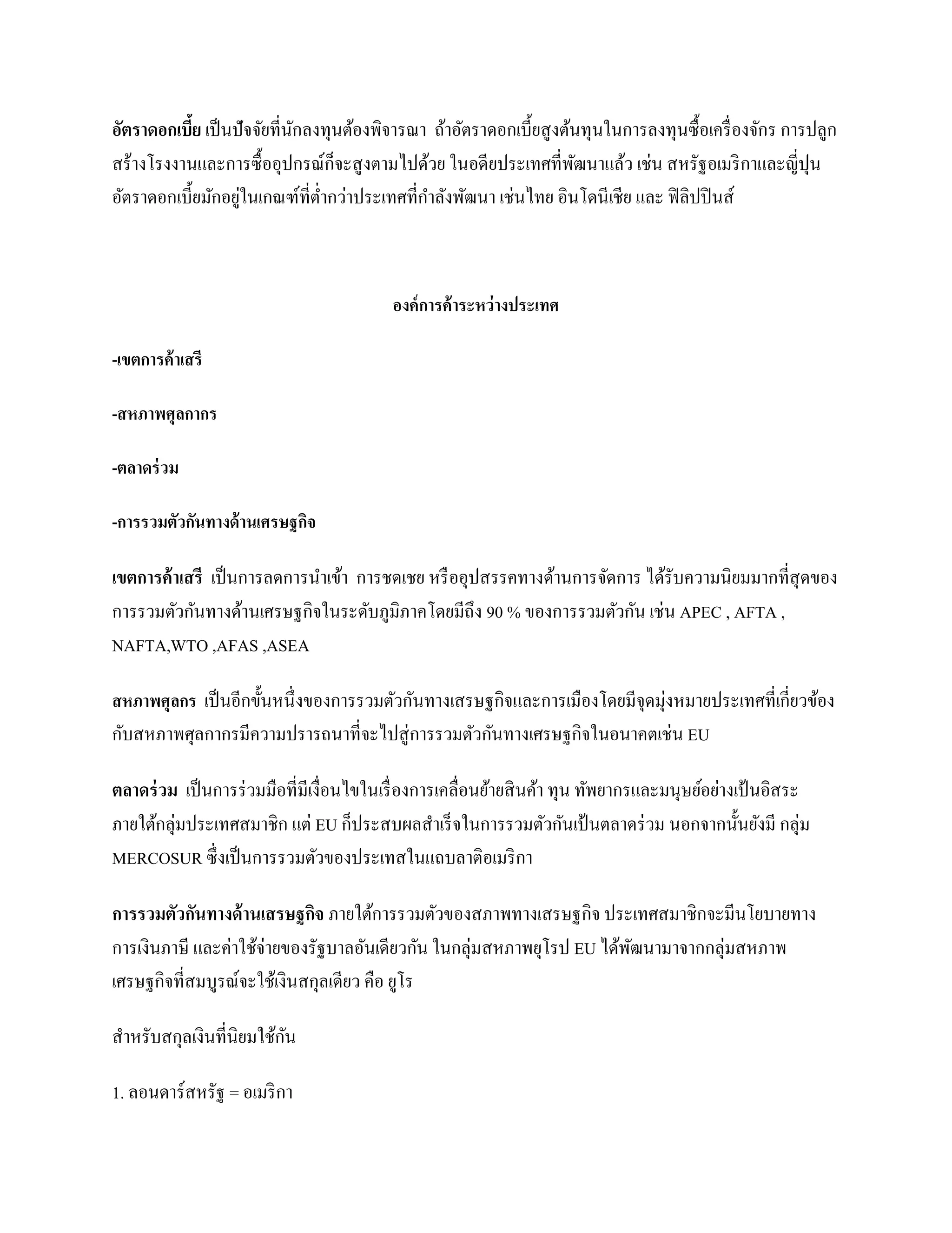 อัตราดอกเบีย เป็ นปั จจัยที่นกลงทุนต้องพิจารณา ถ้าอัตราดอกเบี้ยสู งต้นทุนในการลงทุนซื้ อเครื่ องจักร การปลูก
            ้                ั
สร้างโรงงานและการซื้ ออุปกรณ์ก็จะสู งตามไปด้วย ในอดียประเทศที่พฒนาแล้ว เช่น สหรัฐอเมริ กาและญี่ปุน
                                                                     ั
                   ่
อัตราดอกเบี้ยมักอยูในเกณฑ์ที่ต่ากว่าประเทศที่กาลังพัฒนา เช่นไทย อินโดนีเชีย และ ฟิ ลิปปิ นส์



                                          องค์ การค้ าระหว่ างประเทศ

-เขตการค้ าเสรี

-สหภาพศุลกากร

-ตลาดร่ วม

-การรวมตัวกันทางด้ านเศรษฐกิจ

เขตการค้ าเสรี เป็ นการลดการนาเข้า การชดเชย หรื ออุปสรรคทางด้านการจัดการ ได้รับความนิยมมากที่สุดของ
การรวมตัวกันทางด้านเศรษฐกิจในระดับภูมิภาคโดยมีถึง 90 % ของการรวมตัวกัน เช่น APEC , AFTA ,
NAFTA,WTO ,AFAS ,ASEA

สหภาพศุลกร เป็ นอีกขั้นหนึ่ งของการรวมตัวกันทางเสรษฐกิจและการเมืองโดยมีจุดมุ่งหมายประเทศที่เกี่ยวข้อง
กับสหภาพศุลกากรมีความปรารถนาที่จะไปสู่ การรวมตัวกันทางเศรษฐกิจในอนาคตเช่น EU

ตลาดร่ วม เป็ นการร่ วมมือที่มีเงื่อนไขในเรื่ องการเคลื่อนย้ายสิ นค้า ทุน ทัพยากรและมนุษย์อย่างเป้ นอิสระ
ภายใต้กลุ่มประเทศสมาชิก แต่ EU ก็ประสบผลสาเร็ จในการรวมตัวกันเป้ นตลาดร่ วม นอกจากนั้นยังมี กลุ่ม
MERCOSUR ซึ่งเป็ นการรวมตัวของประเทสในแถบลาติอเมริ กา

การรวมตัวกันทางด้ านเสรษฐกิจ ภายใต้การรวมตัวของสภาพทางเสรษฐกิจ ประเทศสมาชิกจะมีนโยบายทาง
การเงินภาษี และค่าใช้จ่ายของรัฐบาลอันเดียวกัน ในกลุ่มสหภาพยุโรป EU ได้พฒนามาจากกลุ่มสหภาพ
                                                                       ั
เศรษฐกิจที่สมบูรณ์จะใช้เงินสกุลเดียว คือ ยูโร

                         ั
สาหรับสกุลเงินที่นิยมใช้กน

1. ลอนดาร์สหรัฐ = อเมริ กา
 