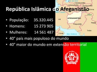 República Islâmica do Afeganistão
•   População: 35.320.445
•   Homens:       15 273 905
•   Mulheres:     14 561 487
•   40° país mais populoso do mundo
•   40° maior do mundo em extensão territorial
 