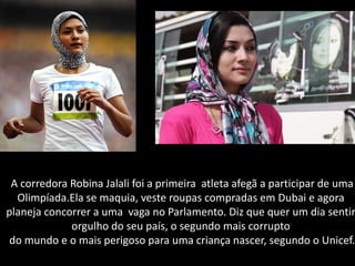 A corredora Robina Jalali foi a primeira atleta afegã a participar de uma
  Olimpíada.Ela se maquia, veste roupas compradas em Dubai e agora
planeja concorrer a uma vaga no Parlamento. Diz que quer um dia sentir
             orgulho do seu país, o segundo mais corrupto
 do mundo e o mais perigoso para uma criança nascer, segundo o Unicef.
 