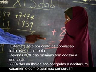 •Oitenta e sete por cento da população
feminina é analfabeta
•Apenas 30% das meninas têm acesso à
educação
•80% das mulheres são obrigadas a aceitar um
casamento com o qual não concordam.
 