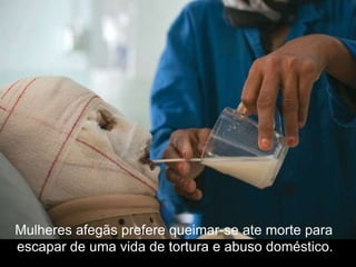 Mulheres afegãs prefere queimar-se ate morte para
escapar de uma vida de tortura e abuso doméstico.
 
