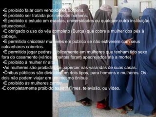 •É proibido falar com vendedores homens.
 •É proibido ser tratada por mécicos homens.
 •É proibido o estudo em escolas, universidades ou qualquer outra instituição
educacional.
 •É obrigado o uso do véu completo (Burqa) que cobre a mulher dos pés à
cabeça.
 •É permitido chicotear mulheres em público se não estiverem com seus
calcanhares cobertos.
 •É permitido jogar pedras públicamente em mulheres que tenham tido sexo
fora do casamento (vários amantes foram apedrejados até a morte).
 •É proibido à mulher rir alto
 •As mulheres são proibidas de papercer nas varandas de suas casas.
 •Ônibus públicos são divididos em dois tipos, para homens e mulheres. Os
dois não podem viajar em um mesmo ônibus
 •É proibido às mulheres cantar.
•É completamente proibido assistir filmes, televisão, ou vídeo.
 